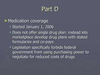 Part D Medication coverage Started January 1, 2006 Does not offer single drug plan: instead lets marketplace develop drug plans with stated formularies and co-pays Legislation specifically forbids federal government from using purchasing power to negotiate for reduced costs of drugs 