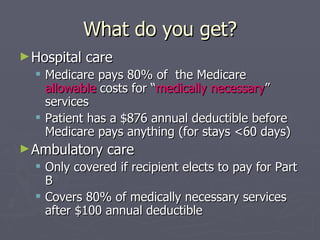 What do you get? Hospital care Medicare pays 80% of  the Medicare  allowable  costs for “ medically necessary ” services Patient has a $876 annual deductible before Medicare pays anything (for stays <60 days) Ambulatory care Only covered if recipient elects to pay for Part B Covers 80% of medically necessary services after $100 annual deductible 