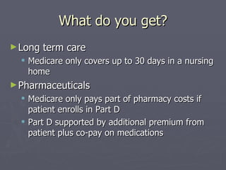 What do you get? Long term care Medicare only covers up to 30 days in a nursing home Pharmaceuticals Medicare only pays part of pharmacy costs if patient enrolls in Part D Part D supported by additional premium from patient plus co-pay on medications 