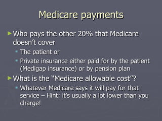 Medicare payments Who pays the other 20% that Medicare doesn’t cover The patient or Private insurance either paid for by the patient (Medigap insurance) or by pension plan What is the “Medicare allowable cost”? Whatever Medicare says it will pay for that service – Hint: it’s usually a lot lower than you charge! 