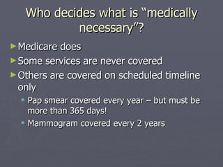 Who decides what is “medically necessary”? Medicare does Some services are never covered Others are covered on scheduled timeline only  Pap smear covered every year – but must be more than 365 days! Mammogram covered every 2 years 