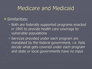 Medicare and Medicaid Similarities: Both are federally supported programs enacted in 1965 to provide health care coverage to vulnerable populations Services provided under each program are mandated by the federal government, i.e. feds decide what gets covered under each program and state or local governments have no input 
