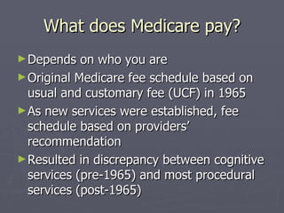 What does Medicare pay? Depends on who you are Original Medicare fee schedule based on usual and customary fee (UCF) in 1965  As new services were established, fee schedule based on providers’ recommendation Resulted in discrepancy between cognitive services (pre-1965) and most procedural services (post-1965) 