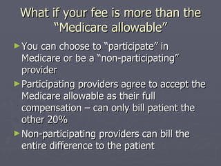 What if your fee is more than the “Medicare allowable” You can choose to “participate” in Medicare or be a “non-participating” provider Participating providers agree to accept the Medicare allowable as their full compensation – can only bill patient the other 20% Non-participating providers can bill the entire difference to the patient 