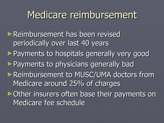 Medicare reimbursement Reimbursement has been revised periodically over last 40 years Payments to hospitals generally very good Payments to physicians generally bad Reimbursement to MUSC/UMA doctors from Medicare around 25% of charges Other insurers often base their payments on Medicare fee schedule  