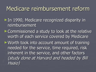 Medicare reimbursement reform In 1990, Medicare recognized disparity in reimbursement Commissioned a study to look at the relative worth of each service covered by Medicare Worth took into account amount of training needed for the service, time required, risk inherent in the service, and other factors  (study done at Harvard and headed by Bill Hsaio) 