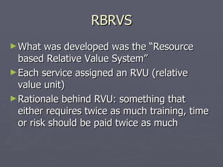 RBRVS What was developed was the “Resource based Relative Value System” Each service assigned an RVU (relative value unit) Rationale behind RVU: something that either requires twice as much training, time or risk should be paid twice as much 