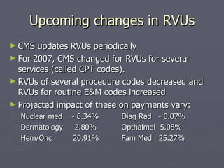 Upcoming changes in RVUs CMS updates RVUs periodically For 2007, CMS changed for RVUs for several  services (called CPT codes). RVUs of several procedure codes decreased and RVUs for routine E&M codes increased Projected impact of these on payments vary:  Nuclear med  - 6.34% Diag Rad  - 0.07% Dermatology  2.80%  Opthalmol  5.08% Hem/Onc  20.91%  Fam Med  25.27% 
