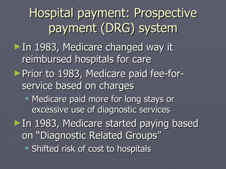 Hospital payment: Prospective payment (DRG) system In 1983, Medicare changed way it reimbursed hospitals for care Prior to 1983, Medicare paid fee-for-service based on charges  Medicare paid more for long stays or excessive use of diagnostic services In 1983, Medicare started paying based on “Diagnostic Related Groups” Shifted risk of cost to hospitals 