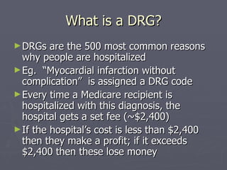 What is a DRG? DRGs are the 500 most common reasons why people are hospitalized Eg.  “Myocardial infarction without complication”  is assigned a DRG code Every time a Medicare recipient is hospitalized with this diagnosis, the hospital gets a set fee (~$2,400) If the hospital’s cost is less than $2,400 then they make a profit; if it exceeds $2,400 then these lose money 