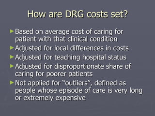 How are DRG costs set? Based on average cost of caring for patient with that clinical condition Adjusted for local differences in costs Adjusted for teaching hospital status Adjusted for disproportionate share of caring for poorer patients Not applied for “outliers”, defined as people whose episode of care is very long or extremely expensive 