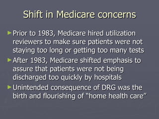 Shift in Medicare concerns Prior to 1983, Medicare hired utilization reviewers to make sure patients were not staying too long or getting too many tests After 1983, Medicare shifted emphasis to assure that patients were not being discharged too quickly by hospitals Unintended consequence of DRG was the birth and flourishing of “home health care” 