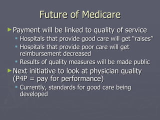 Future of Medicare Payment will be linked to quality of service Hospitals that provide good care will get “raises” Hospitals that provide poor care will get reimbursement decreased Results of quality measures will be made public Next initiative to look at physician quality (P4P = pay for performance) Currently, standards for good care being developed 