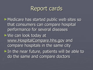 Report cards Medicare has started public web sites so that consumers can compare hospital performance for several diseases We can look today at  www.HospitalCompare.hhs.gov  and compare hospitals in the same city In the near future, patients will be able to do the same and compare doctors 
