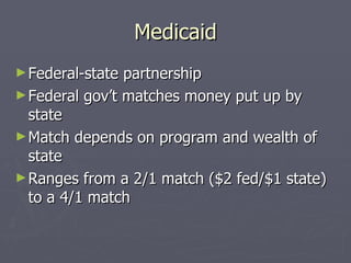 Medicaid Federal-state partnership Federal gov’t matches money put up by state Match depends on program and wealth of state Ranges from a 2/1 match ($2 fed/$1 state) to a 4/1 match 