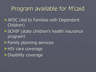 Program available for M’caid AFDC (Aid to Families with Dependent Children)  SCHIP (state children’s health insurance program) Family planning services HIV care coverage Disability coverage 