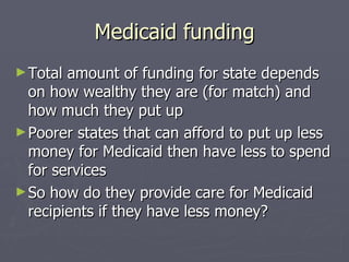Medicaid funding Total amount of funding for state depends on how wealthy they are (for match) and how much they put up Poorer states that can afford to put up less money for Medicaid then have less to spend for services So how do they provide care for Medicaid recipients if they have less money? 