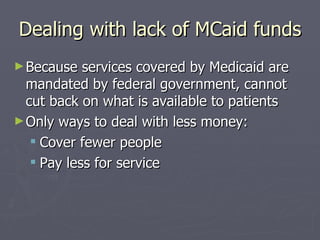 Dealing with lack of MCaid funds Because services covered by Medicaid are mandated by federal government, cannot cut back on what is available to patients Only ways to deal with less money:  Cover fewer people  Pay less for service 