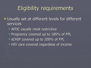 Eligibility requirements Usually set at different levels for different services AFDC usually most restrictive Pregnancy covered up to 185% of FPL sCHIP covered up to 200% of FPL HIV care covered regardless of income 