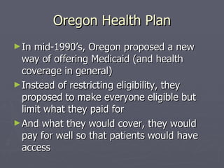 Oregon Health Plan In mid-1990’s, Oregon proposed a new way of offering Medicaid (and health coverage in general) Instead of restricting eligibility, they proposed to make everyone eligible but limit what they paid for And what they would cover, they would pay for well so that patients would have access 