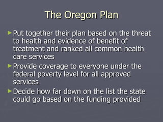 The Oregon Plan Put together their plan based on the threat to health and evidence of benefit of treatment and ranked all common health care services Provide coverage to everyone under the federal poverty level for all approved services Decide how far down on the list the state could go based on the funding provided 