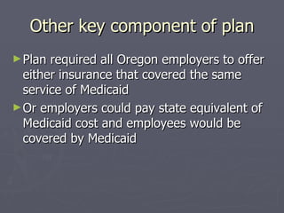 Other key component of plan Plan required all Oregon employers to offer either insurance that covered the same service of Medicaid  Or employers could pay state equivalent of Medicaid cost and employees would be covered by Medicaid 