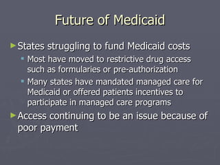 Future of Medicaid States struggling to fund Medicaid costs Most have moved to restrictive drug access such as formularies or pre-authorization Many states have mandated managed care for Medicaid or offered patients incentives to participate in managed care programs Access continuing to be an issue because of poor payment 