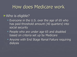 How does Medicare work Who is eligible? Everyone in the U.S. over the age of 65 who has paid threshold amount (40 quarters) into social security People who are under age 65 and disabled based on criteria set up by Medicare Anyone with End Stage Renal Failure requiring dialysis 
