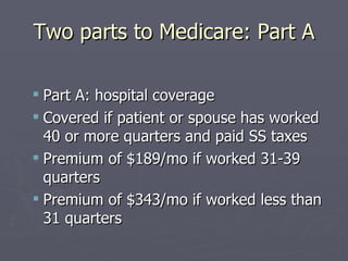Two parts to Medicare: Part A Part A: hospital coverage Covered if patient or spouse has worked 40 or more quarters and paid SS taxes Premium of $189/mo if worked 31-39 quarters  Premium of $343/mo if worked less than 31 quarters 