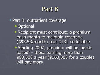 Part B Part B: outpatient coverage Optional Recipient must contribute a premium each month to maintain coverage ($93.53/month) plus $131 deductible Starting 2007, premium will be ‘needs based’ – those earning more than $80,000 a year ($160,000 for a couple) will pay more 