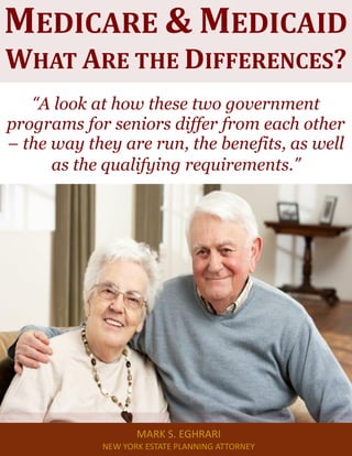Medicare & Medicaid: What Are the Differences? www.myestateplan.com 1
“A look at how these two government
programs for seniors differ from each other
– the way they are run, the benefits, as well
as the qualifying requirements.”
MEDICARE & MEDICAID
WHAT ARE THE DIFFERENCES?
MARK S. EGHRARI
NEW YORK ESTATE PLANNING ATTORNEY
 
