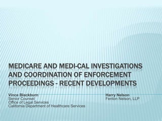 MEDICARE AND MEDI-CAL INVESTIGATIONS
AND COORDINATION OF ENFORCEMENT
PROCEEDINGS - RECENT DEVELOPMENTS
Vince Blackburn                                Harry Nelson
Senior Counsel                                 Fenton Nelson, LLP
Office of Legal Services
California Department of Healthcare Services
 