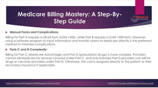 Medicare Billing Mastery: A Step-By-
Step Guide
 Manual Forms and Complications:
Billing for Part A requires a UB-04 form (CMS-1450), while Part B requires a CMS-1500 form. However,
using a software program to input information and transfer claims to Medicare directly is the preferred
method to minimize complications.
 Parts C and D Complexity:
Billing for Part C (Medicare Advantage) and Part D (prescription drugs) is more complex. Providers
cannot bill Medicare for services covered under Part C, and only licensed Part D providers can bill for
drugs or vaccines provided under Part D. Otherwise, the cost is assigned directly to the patient or their
secondary insurance if applicable.
https://www.247medicalbillingservices.com info@247medicalbillingservices.com
 