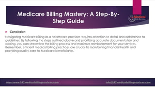 Medicare Billing Mastery: A Step-By-
Step Guide
 Conclusion
Navigating Medicare billing as a healthcare provider requires attention to detail and adherence to
guidelines. By following the steps outlined above and prioritizing accurate documentation and
coding, you can streamline the billing process and maximize reimbursement for your services.
Remember, efficient medical billing practices are crucial to maintaining financial health and
providing quality care to Medicare beneficiaries.
https://www.247medicalbillingservices.com info@247medicalbillingservices.com
 