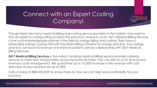 Connect with an Expert Coding
Company!
Though there are many medical billing and coding service providers in the market, one need to
find an expert in urology billing to boost the practice’s revenue cycle. 24/7 Medical Billing Services
is one such knowledgeable partner in the field of urology billing and coding. They have a
dedicated urology coding staff with the latest billing software for urology practice. Any urology
practice can boost its revenue and improve patient care by collaborating with 24/7 Medical
Billing Services.
24/7 Medical Billing Services is the nation’s leading medical billing service provider catering
services to more than 43 specialties across the entire 50 states. You can rely on us for end-to-end
revenue cycle management. We guarantee up to 10-20% increase in the revenue with cost
reduction of your practice for up to 50%.
Call us today at 888-502-0537 to know more on how we can help boost profitability for your
practice.
https://www.247medicalbillingservices.com info@247medicalbillingservices.com
https://www.247medicalbillingservices.com info@247medicalbillingservices.com
 