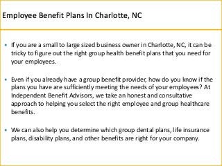  If you are a small to large sized business owner in Charlotte, NC, it can be
tricky to figure out the right group health benefit plans that you need for
your employees.
 Even if you already have a group benefit provider, how do you know if the
plans you have are sufficiently meeting the needs of your employees? At
Independent Benefit Advisors, we take an honest and consultative
approach to helping you select the right employee and group healthcare
benefits.
 We can also help you determine which group dental plans, life insurance
plans, disability plans, and other benefits are right for your company.
Employee Benefit Plans In Charlotte, NC
 