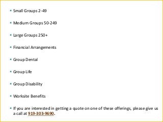 ▪ Small Groups 2-49
▪ Medium Groups 50-249
▪ Large Groups 250+
▪ Financial Arrangements
▪ Group Dental
▪ Group Life
▪ Group Disability
▪ Worksite Benefits
▪ If you are interested in getting a quote on one of these offerings, please give us
a call at 919-303-9690.
 