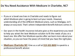  If you or a loved one lives in Charlotte and needs to figure out
which Medicare plan is going to best suit your needs. However,
understanding all of the different Medicare plans, such as Medigap, isn’t
always an easy task. That’s where Independent Benefit Advisors comes in.
 Our years in the health insurance industry give us the experience you need
to help you select the best Medicare solution to fit the needs of you or a
loved one. We offer free Medicare quotes after we learn more about your
situation, so you can have the peace of mind that you have the right plan.
 Medicare Charlotte NC: Give us a call at 919-303-9690 to speak to a
professional benefit advisor.
Do You Need Assistance With Medicare in Charlotte, NC?
 