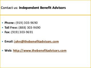 Contact us: Independent Benefit Advisors
 Phone: (919) 303-9690
 Toll Free: (888) 303-9690
 Fax: (919) 303-9691
 Email: john@thebenefitadvisors.com
 Web: http://www.thebenefitadvisors.com
 