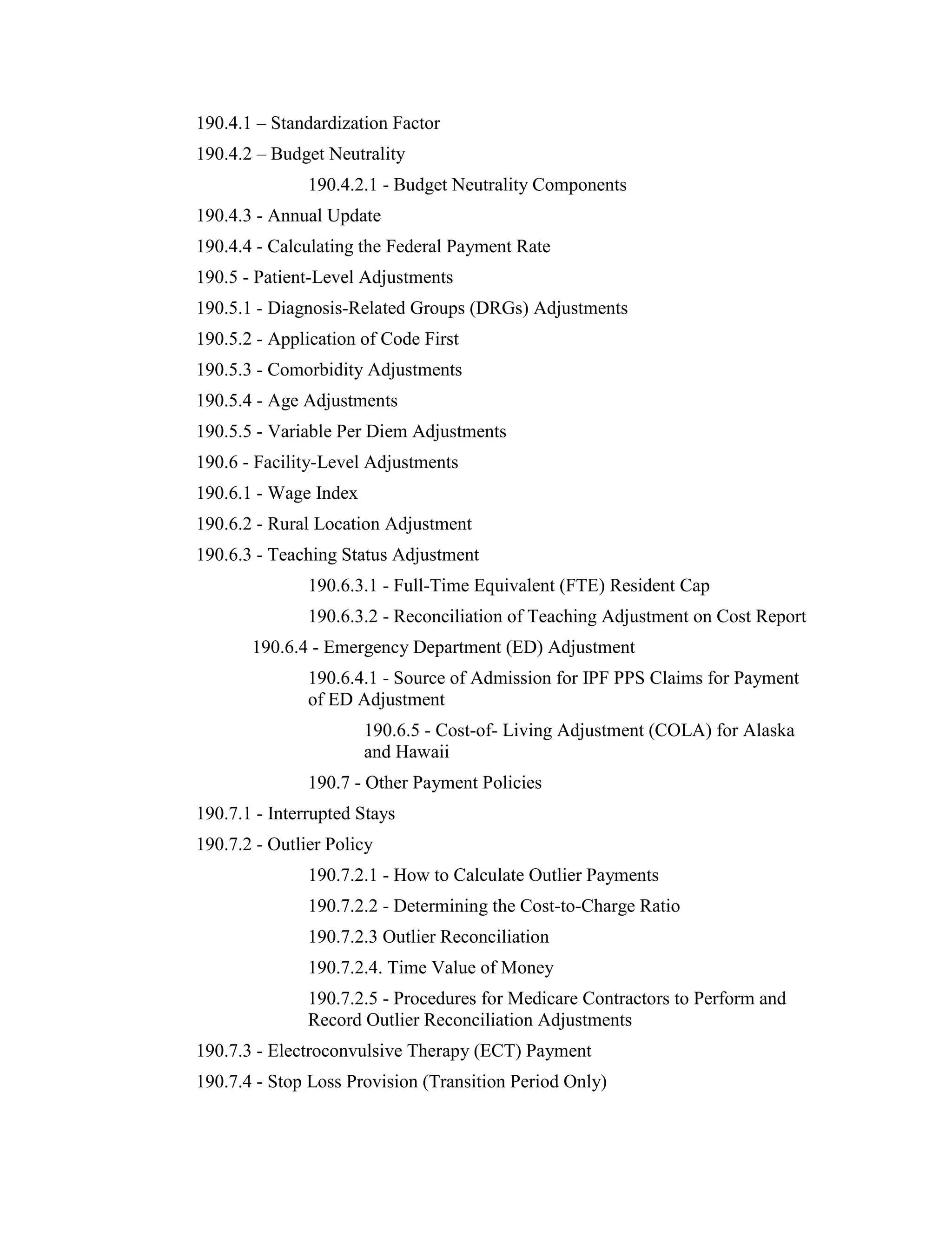 190.4.1 – Standardization Factor
190.4.2 – Budget Neutrality
190.4.2.1 - Budget Neutrality Components
190.4.3 - Annual Update
190.4.4 - Calculating the Federal Payment Rate
190.5 - Patient-Level Adjustments
190.5.1 - Diagnosis-Related Groups (DRGs) Adjustments
190.5.2 - Application of Code First
190.5.3 - Comorbidity Adjustments
190.5.4 - Age Adjustments
190.5.5 - Variable Per Diem Adjustments
190.6 - Facility-Level Adjustments
190.6.1 - Wage Index
190.6.2 - Rural Location Adjustment
190.6.3 - Teaching Status Adjustment
190.6.3.1 - Full-Time Equivalent (FTE) Resident Cap
190.6.3.2 - Reconciliation of Teaching Adjustment on Cost Report
190.6.4 - Emergency Department (ED) Adjustment
190.6.4.1 - Source of Admission for IPF PPS Claims for Payment
of ED Adjustment
190.6.5 - Cost-of- Living Adjustment (COLA) for Alaska
and Hawaii
190.7 - Other Payment Policies
190.7.1 - Interrupted Stays
190.7.2 - Outlier Policy
190.7.2.1 - How to Calculate Outlier Payments
190.7.2.2 - Determining the Cost-to-Charge Ratio
190.7.2.3 Outlier Reconciliation
190.7.2.4. Time Value of Money
190.7.2.5 - Procedures for Medicare Contractors to Perform and
Record Outlier Reconciliation Adjustments
190.7.3 - Electroconvulsive Therapy (ECT) Payment
190.7.4 - Stop Loss Provision (Transition Period Only)

 