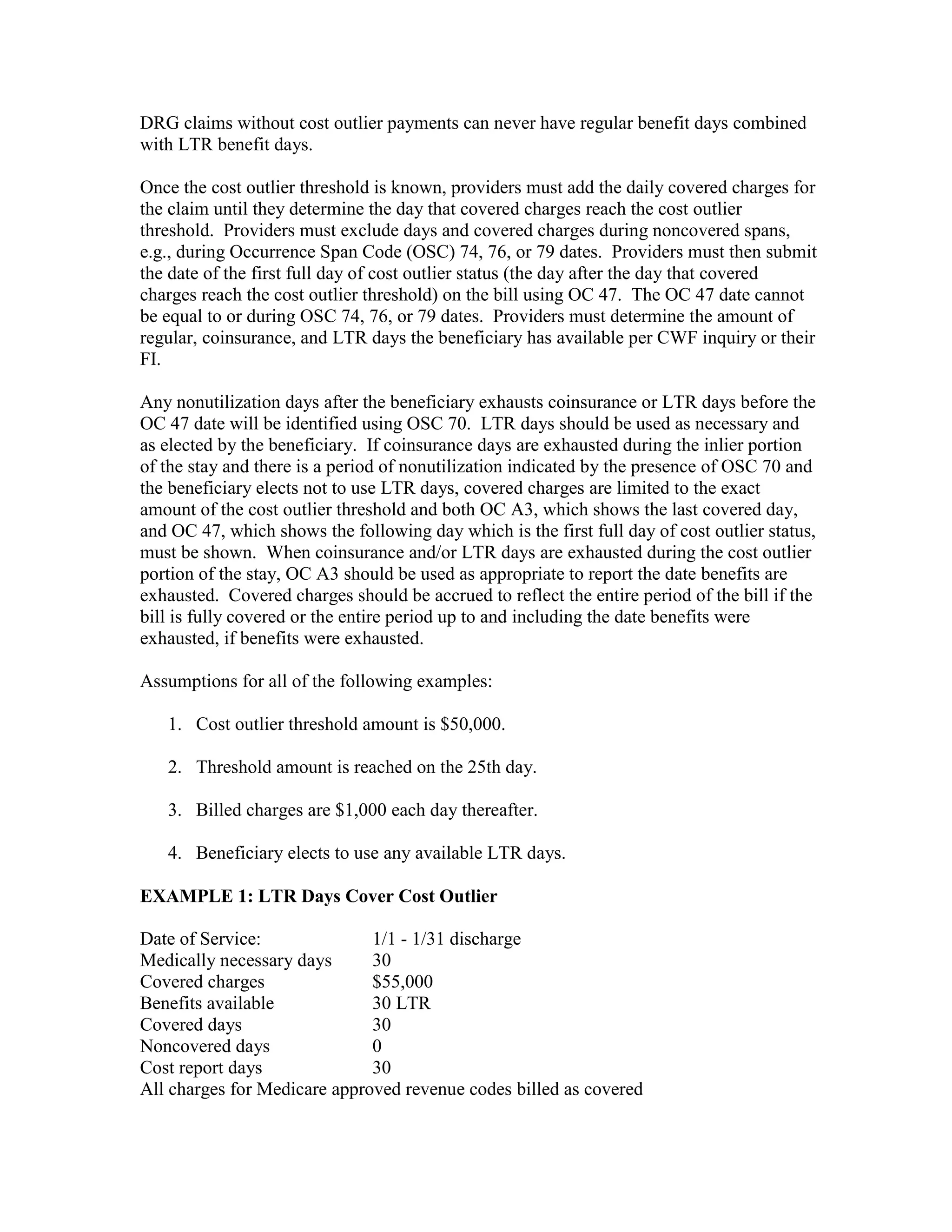 DRG claims without cost outlier payments can never have regular benefit days combined
with LTR benefit days.
Once the cost outlier threshold is known, providers must add the daily covered charges for
the claim until they determine the day that covered charges reach the cost outlier
threshold. Providers must exclude days and covered charges during noncovered spans,
e.g., during Occurrence Span Code (OSC) 74, 76, or 79 dates. Providers must then submit
the date of the first full day of cost outlier status (the day after the day that covered
charges reach the cost outlier threshold) on the bill using OC 47. The OC 47 date cannot
be equal to or during OSC 74, 76, or 79 dates. Providers must determine the amount of
regular, coinsurance, and LTR days the beneficiary has available per CWF inquiry or their
FI.
Any nonutilization days after the beneficiary exhausts coinsurance or LTR days before the
OC 47 date will be identified using OSC 70. LTR days should be used as necessary and
as elected by the beneficiary. If coinsurance days are exhausted during the inlier portion
of the stay and there is a period of nonutilization indicated by the presence of OSC 70 and
the beneficiary elects not to use LTR days, covered charges are limited to the exact
amount of the cost outlier threshold and both OC A3, which shows the last covered day,
and OC 47, which shows the following day which is the first full day of cost outlier status,
must be shown. When coinsurance and/or LTR days are exhausted during the cost outlier
portion of the stay, OC A3 should be used as appropriate to report the date benefits are
exhausted. Covered charges should be accrued to reflect the entire period of the bill if the
bill is fully covered or the entire period up to and including the date benefits were
exhausted, if benefits were exhausted.
Assumptions for all of the following examples:
1. Cost outlier threshold amount is $50,000.
2. Threshold amount is reached on the 25th day.
3. Billed charges are $1,000 each day thereafter.
4. Beneficiary elects to use any available LTR days.
EXAMPLE 1: LTR Days Cover Cost Outlier
Date of Service:
1/1 - 1/31 discharge
Medically necessary days
30
Covered charges
$55,000
Benefits available
30 LTR
Covered days
30
Noncovered days
0
Cost report days
30
All charges for Medicare approved revenue codes billed as covered

 
