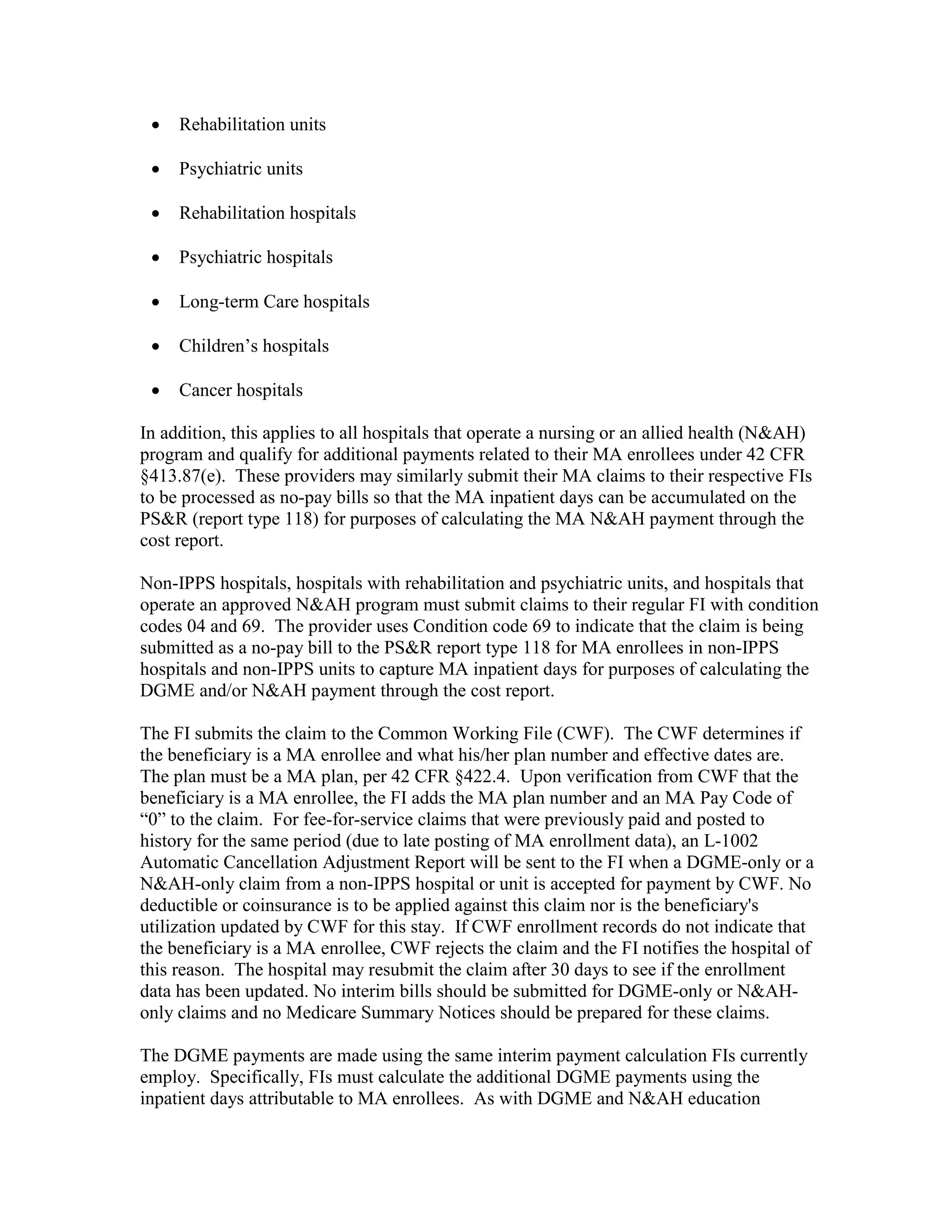 •

Rehabilitation units

•

Psychiatric units

•

Rehabilitation hospitals

•

Psychiatric hospitals

•

Long-term Care hospitals

•

Children’s hospitals

•

Cancer hospitals

In addition, this applies to all hospitals that operate a nursing or an allied health (N&AH)
program and qualify for additional payments related to their MA enrollees under 42 CFR
§413.87(e). These providers may similarly submit their MA claims to their respective FIs
to be processed as no-pay bills so that the MA inpatient days can be accumulated on the
PS&R (report type 118) for purposes of calculating the MA N&AH payment through the
cost report.
Non-IPPS hospitals, hospitals with rehabilitation and psychiatric units, and hospitals that
operate an approved N&AH program must submit claims to their regular FI with condition
codes 04 and 69. The provider uses Condition code 69 to indicate that the claim is being
submitted as a no-pay bill to the PS&R report type 118 for MA enrollees in non-IPPS
hospitals and non-IPPS units to capture MA inpatient days for purposes of calculating the
DGME and/or N&AH payment through the cost report.
The FI submits the claim to the Common Working File (CWF). The CWF determines if
the beneficiary is a MA enrollee and what his/her plan number and effective dates are.
The plan must be a MA plan, per 42 CFR §422.4. Upon verification from CWF that the
beneficiary is a MA enrollee, the FI adds the MA plan number and an MA Pay Code of
“0” to the claim. For fee-for-service claims that were previously paid and posted to
history for the same period (due to late posting of MA enrollment data), an L-1002
Automatic Cancellation Adjustment Report will be sent to the FI when a DGME-only or a
N&AH-only claim from a non-IPPS hospital or unit is accepted for payment by CWF. No
deductible or coinsurance is to be applied against this claim nor is the beneficiary's
utilization updated by CWF for this stay. If CWF enrollment records do not indicate that
the beneficiary is a MA enrollee, CWF rejects the claim and the FI notifies the hospital of
this reason. The hospital may resubmit the claim after 30 days to see if the enrollment
data has been updated. No interim bills should be submitted for DGME-only or N&AHonly claims and no Medicare Summary Notices should be prepared for these claims.
The DGME payments are made using the same interim payment calculation FIs currently
employ. Specifically, FIs must calculate the additional DGME payments using the
inpatient days attributable to MA enrollees. As with DGME and N&AH education

 