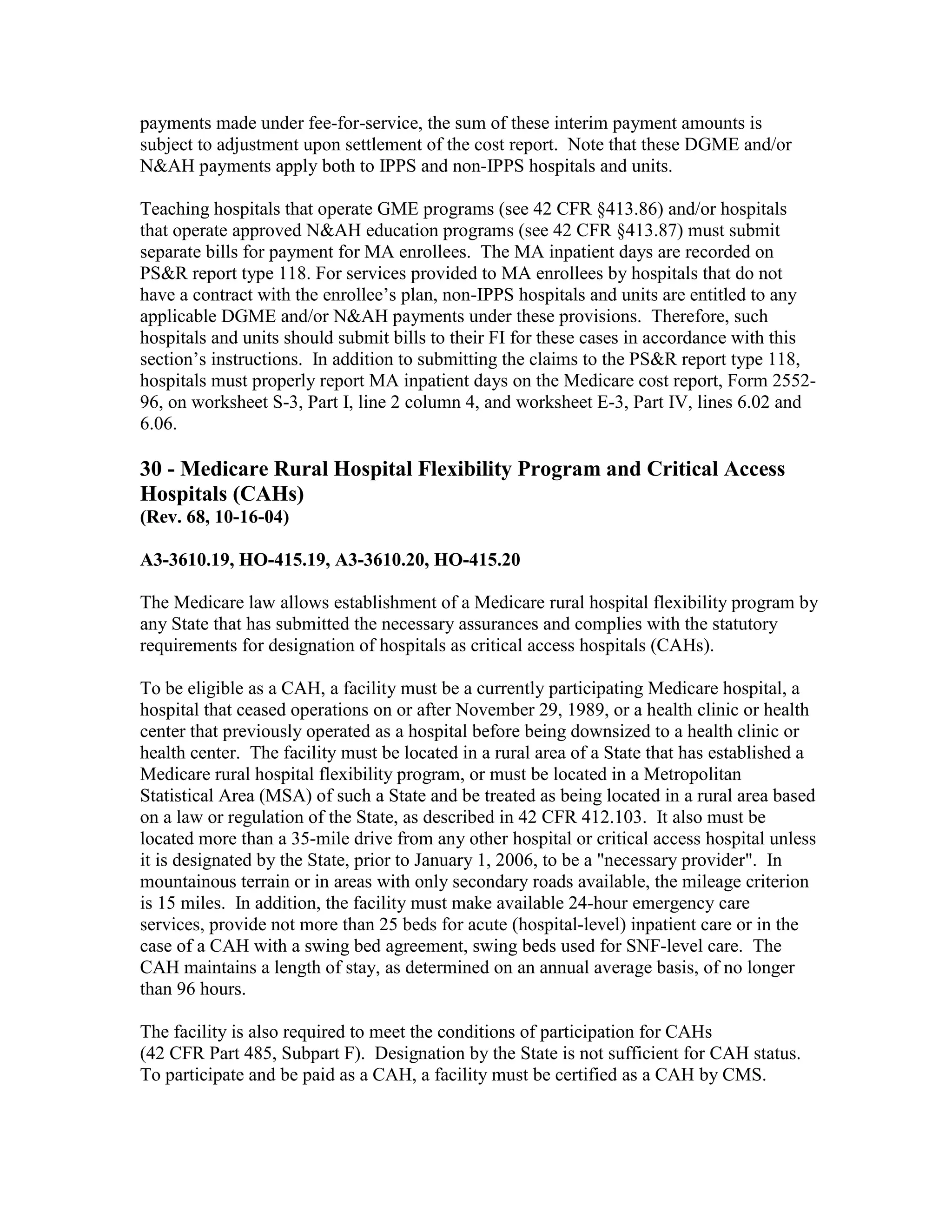 payments made under fee-for-service, the sum of these interim payment amounts is
subject to adjustment upon settlement of the cost report. Note that these DGME and/or
N&AH payments apply both to IPPS and non-IPPS hospitals and units.
Teaching hospitals that operate GME programs (see 42 CFR §413.86) and/or hospitals
that operate approved N&AH education programs (see 42 CFR §413.87) must submit
separate bills for payment for MA enrollees. The MA inpatient days are recorded on
PS&R report type 118. For services provided to MA enrollees by hospitals that do not
have a contract with the enrollee’s plan, non-IPPS hospitals and units are entitled to any
applicable DGME and/or N&AH payments under these provisions. Therefore, such
hospitals and units should submit bills to their FI for these cases in accordance with this
section’s instructions. In addition to submitting the claims to the PS&R report type 118,
hospitals must properly report MA inpatient days on the Medicare cost report, Form 255296, on worksheet S-3, Part I, line 2 column 4, and worksheet E-3, Part IV, lines 6.02 and
6.06.

30 - Medicare Rural Hospital Flexibility Program and Critical Access
Hospitals (CAHs)
(Rev. 68, 10-16-04)
A3-3610.19, HO-415.19, A3-3610.20, HO-415.20
The Medicare law allows establishment of a Medicare rural hospital flexibility program by
any State that has submitted the necessary assurances and complies with the statutory
requirements for designation of hospitals as critical access hospitals (CAHs).
To be eligible as a CAH, a facility must be a currently participating Medicare hospital, a
hospital that ceased operations on or after November 29, 1989, or a health clinic or health
center that previously operated as a hospital before being downsized to a health clinic or
health center. The facility must be located in a rural area of a State that has established a
Medicare rural hospital flexibility program, or must be located in a Metropolitan
Statistical Area (MSA) of such a State and be treated as being located in a rural area based
on a law or regulation of the State, as described in 42 CFR 412.103. It also must be
located more than a 35-mile drive from any other hospital or critical access hospital unless
it is designated by the State, prior to January 1, 2006, to be a "necessary provider". In
mountainous terrain or in areas with only secondary roads available, the mileage criterion
is 15 miles. In addition, the facility must make available 24-hour emergency care
services, provide not more than 25 beds for acute (hospital-level) inpatient care or in the
case of a CAH with a swing bed agreement, swing beds used for SNF-level care. The
CAH maintains a length of stay, as determined on an annual average basis, of no longer
than 96 hours.
The facility is also required to meet the conditions of participation for CAHs
(42 CFR Part 485, Subpart F). Designation by the State is not sufficient for CAH status.
To participate and be paid as a CAH, a facility must be certified as a CAH by CMS.

 