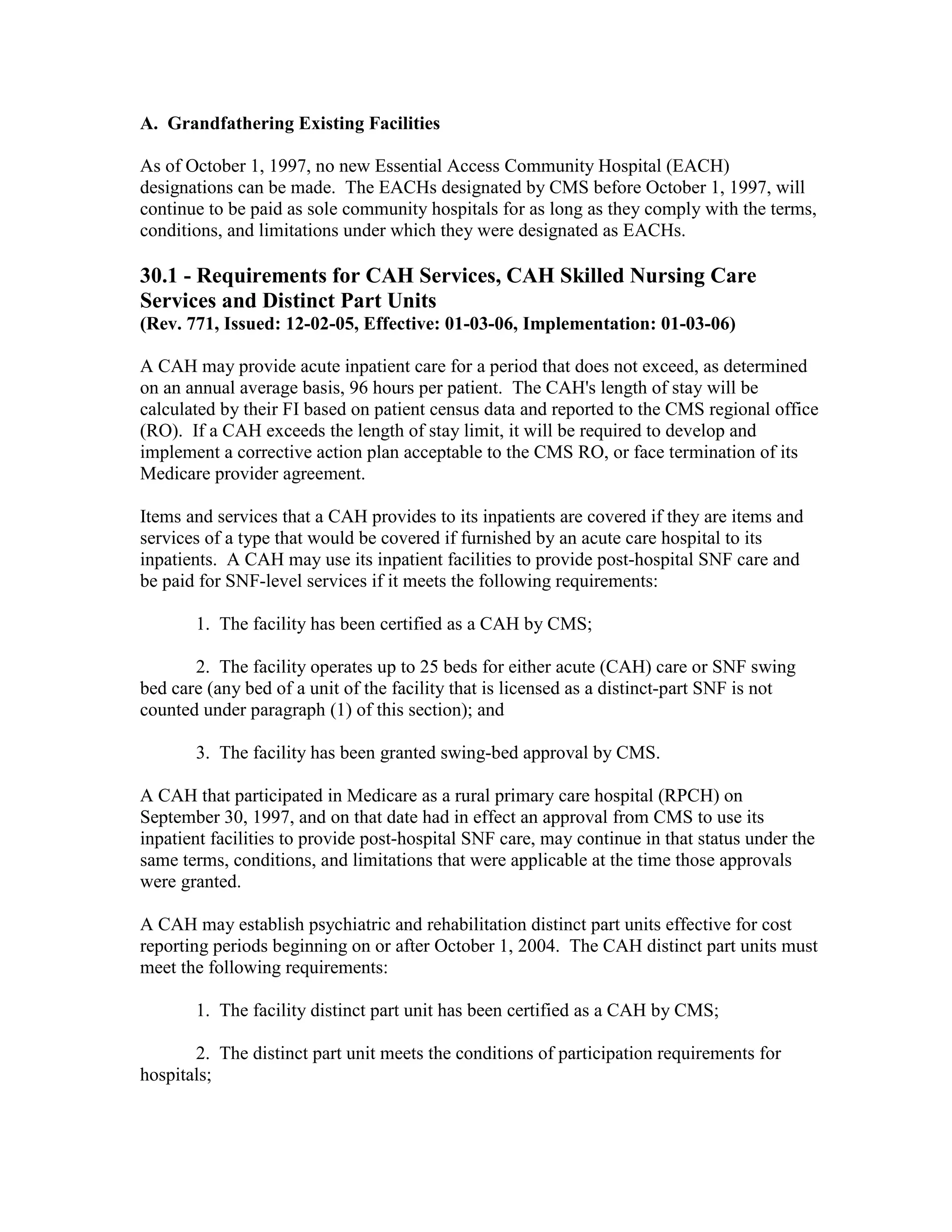 A. Grandfathering Existing Facilities
As of October 1, 1997, no new Essential Access Community Hospital (EACH)
designations can be made. The EACHs designated by CMS before October 1, 1997, will
continue to be paid as sole community hospitals for as long as they comply with the terms,
conditions, and limitations under which they were designated as EACHs.

30.1 - Requirements for CAH Services, CAH Skilled Nursing Care
Services and Distinct Part Units
(Rev. 771, Issued: 12-02-05, Effective: 01-03-06, Implementation: 01-03-06)
A CAH may provide acute inpatient care for a period that does not exceed, as determined
on an annual average basis, 96 hours per patient. The CAH's length of stay will be
calculated by their FI based on patient census data and reported to the CMS regional office
(RO). If a CAH exceeds the length of stay limit, it will be required to develop and
implement a corrective action plan acceptable to the CMS RO, or face termination of its
Medicare provider agreement.
Items and services that a CAH provides to its inpatients are covered if they are items and
services of a type that would be covered if furnished by an acute care hospital to its
inpatients. A CAH may use its inpatient facilities to provide post-hospital SNF care and
be paid for SNF-level services if it meets the following requirements:
1. The facility has been certified as a CAH by CMS;
2. The facility operates up to 25 beds for either acute (CAH) care or SNF swing
bed care (any bed of a unit of the facility that is licensed as a distinct-part SNF is not
counted under paragraph (1) of this section); and
3. The facility has been granted swing-bed approval by CMS.
A CAH that participated in Medicare as a rural primary care hospital (RPCH) on
September 30, 1997, and on that date had in effect an approval from CMS to use its
inpatient facilities to provide post-hospital SNF care, may continue in that status under the
same terms, conditions, and limitations that were applicable at the time those approvals
were granted.
A CAH may establish psychiatric and rehabilitation distinct part units effective for cost
reporting periods beginning on or after October 1, 2004. The CAH distinct part units must
meet the following requirements:
1. The facility distinct part unit has been certified as a CAH by CMS;
2. The distinct part unit meets the conditions of participation requirements for
hospitals;

 