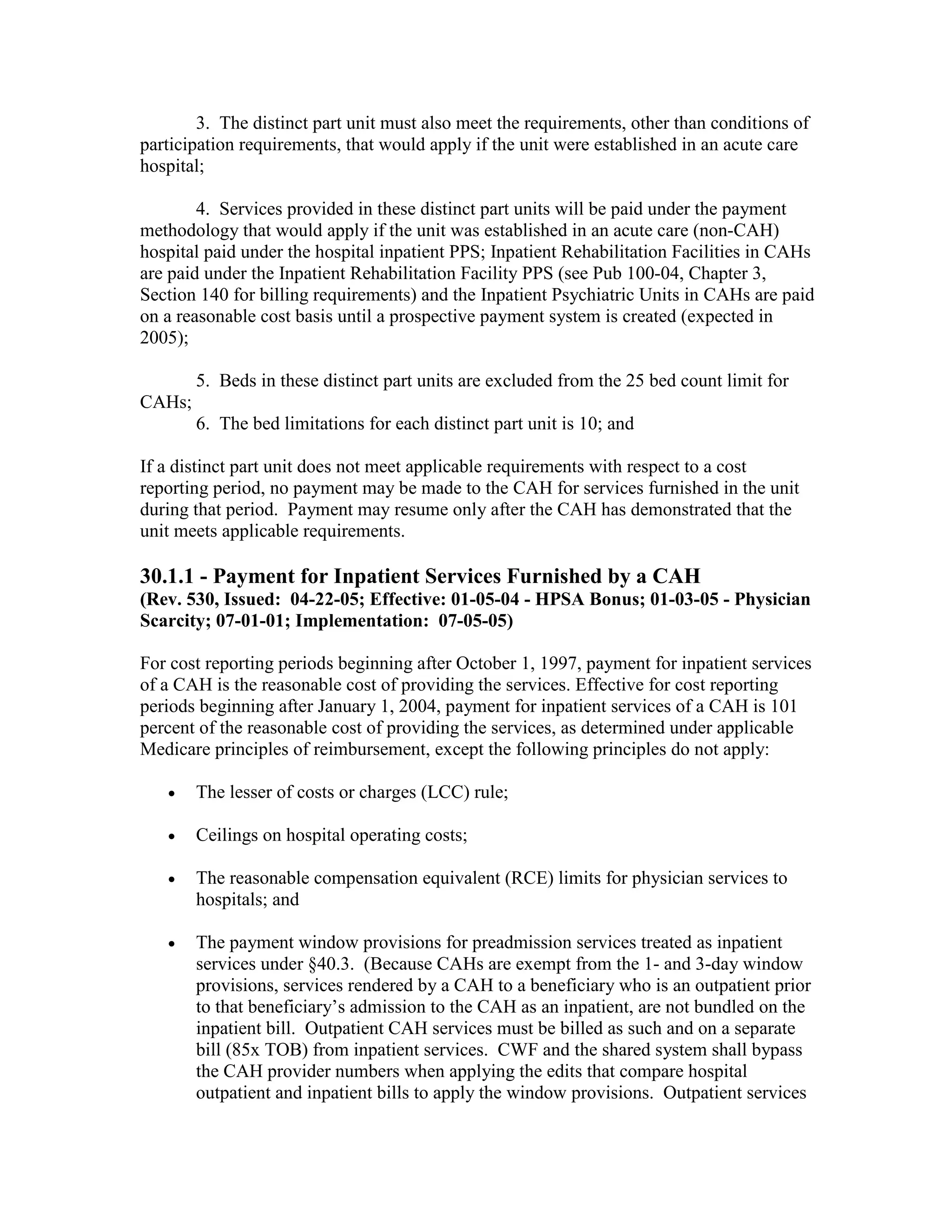 3. The distinct part unit must also meet the requirements, other than conditions of
participation requirements, that would apply if the unit were established in an acute care
hospital;
4. Services provided in these distinct part units will be paid under the payment
methodology that would apply if the unit was established in an acute care (non-CAH)
hospital paid under the hospital inpatient PPS; Inpatient Rehabilitation Facilities in CAHs
are paid under the Inpatient Rehabilitation Facility PPS (see Pub 100-04, Chapter 3,
Section 140 for billing requirements) and the Inpatient Psychiatric Units in CAHs are paid
on a reasonable cost basis until a prospective payment system is created (expected in
2005);
5. Beds in these distinct part units are excluded from the 25 bed count limit for
CAHs;
6. The bed limitations for each distinct part unit is 10; and
If a distinct part unit does not meet applicable requirements with respect to a cost
reporting period, no payment may be made to the CAH for services furnished in the unit
during that period. Payment may resume only after the CAH has demonstrated that the
unit meets applicable requirements.

30.1.1 - Payment for Inpatient Services Furnished by a CAH
(Rev. 530, Issued: 04-22-05; Effective: 01-05-04 - HPSA Bonus; 01-03-05 - Physician
Scarcity; 07-01-01; Implementation: 07-05-05)
For cost reporting periods beginning after October 1, 1997, payment for inpatient services
of a CAH is the reasonable cost of providing the services. Effective for cost reporting
periods beginning after January 1, 2004, payment for inpatient services of a CAH is 101
percent of the reasonable cost of providing the services, as determined under applicable
Medicare principles of reimbursement, except the following principles do not apply:
•

The lesser of costs or charges (LCC) rule;

•

Ceilings on hospital operating costs;

•

The reasonable compensation equivalent (RCE) limits for physician services to
hospitals; and

•

The payment window provisions for preadmission services treated as inpatient
services under §40.3. (Because CAHs are exempt from the 1- and 3-day window
provisions, services rendered by a CAH to a beneficiary who is an outpatient prior
to that beneficiary’s admission to the CAH as an inpatient, are not bundled on the
inpatient bill. Outpatient CAH services must be billed as such and on a separate
bill (85x TOB) from inpatient services. CWF and the shared system shall bypass
the CAH provider numbers when applying the edits that compare hospital
outpatient and inpatient bills to apply the window provisions. Outpatient services

 