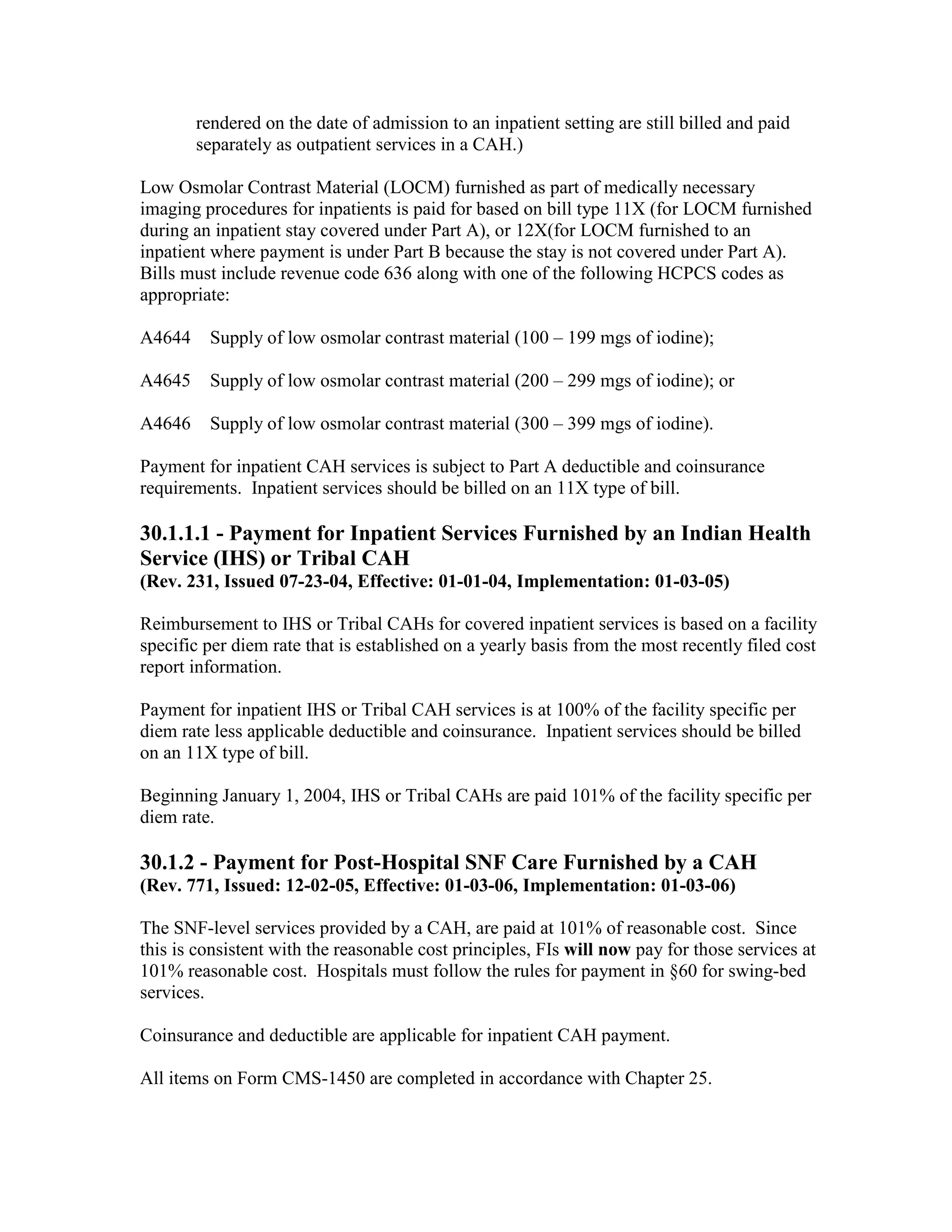 rendered on the date of admission to an inpatient setting are still billed and paid
separately as outpatient services in a CAH.)
Low Osmolar Contrast Material (LOCM) furnished as part of medically necessary
imaging procedures for inpatients is paid for based on bill type 11X (for LOCM furnished
during an inpatient stay covered under Part A), or 12X(for LOCM furnished to an
inpatient where payment is under Part B because the stay is not covered under Part A).
Bills must include revenue code 636 along with one of the following HCPCS codes as
appropriate:
A4644

Supply of low osmolar contrast material (100 – 199 mgs of iodine);

A4645

Supply of low osmolar contrast material (200 – 299 mgs of iodine); or

A4646

Supply of low osmolar contrast material (300 – 399 mgs of iodine).

Payment for inpatient CAH services is subject to Part A deductible and coinsurance
requirements. Inpatient services should be billed on an 11X type of bill.

30.1.1.1 - Payment for Inpatient Services Furnished by an Indian Health
Service (IHS) or Tribal CAH
(Rev. 231, Issued 07-23-04, Effective: 01-01-04, Implementation: 01-03-05)
Reimbursement to IHS or Tribal CAHs for covered inpatient services is based on a facility
specific per diem rate that is established on a yearly basis from the most recently filed cost
report information.
Payment for inpatient IHS or Tribal CAH services is at 100% of the facility specific per
diem rate less applicable deductible and coinsurance. Inpatient services should be billed
on an 11X type of bill.
Beginning January 1, 2004, IHS or Tribal CAHs are paid 101% of the facility specific per
diem rate.

30.1.2 - Payment for Post-Hospital SNF Care Furnished by a CAH
(Rev. 771, Issued: 12-02-05, Effective: 01-03-06, Implementation: 01-03-06)
The SNF-level services provided by a CAH, are paid at 101% of reasonable cost. Since
this is consistent with the reasonable cost principles, FIs will now pay for those services at
101% reasonable cost. Hospitals must follow the rules for payment in §60 for swing-bed
services.
Coinsurance and deductible are applicable for inpatient CAH payment.
All items on Form CMS-1450 are completed in accordance with Chapter 25.

 