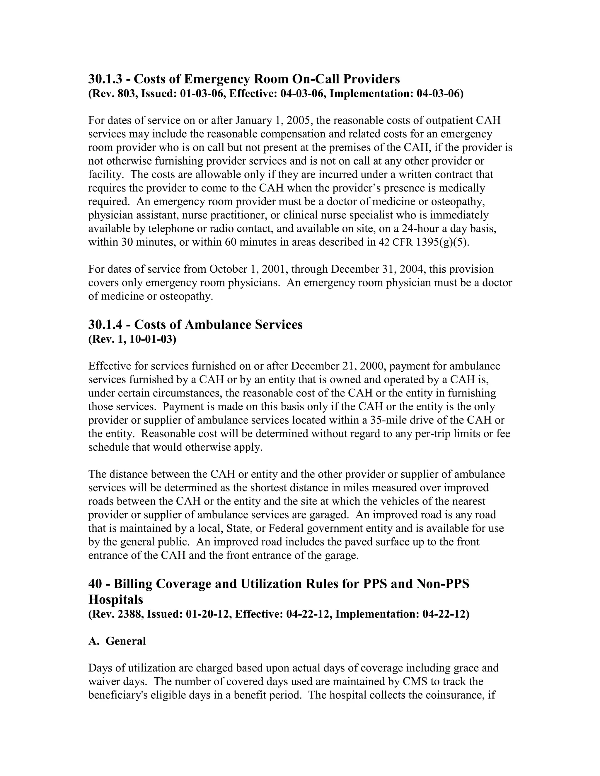 30.1.3 - Costs of Emergency Room On-Call Providers
(Rev. 803, Issued: 01-03-06, Effective: 04-03-06, Implementation: 04-03-06)
For dates of service on or after January 1, 2005, the reasonable costs of outpatient CAH
services may include the reasonable compensation and related costs for an emergency
room provider who is on call but not present at the premises of the CAH, if the provider is
not otherwise furnishing provider services and is not on call at any other provider or
facility. The costs are allowable only if they are incurred under a written contract that
requires the provider to come to the CAH when the provider’s presence is medically
required. An emergency room provider must be a doctor of medicine or osteopathy,
physician assistant, nurse practitioner, or clinical nurse specialist who is immediately
available by telephone or radio contact, and available on site, on a 24-hour a day basis,
within 30 minutes, or within 60 minutes in areas described in 42 CFR 1395(g)(5).
For dates of service from October 1, 2001, through December 31, 2004, this provision
covers only emergency room physicians. An emergency room physician must be a doctor
of medicine or osteopathy.

30.1.4 - Costs of Ambulance Services
(Rev. 1, 10-01-03)
Effective for services furnished on or after December 21, 2000, payment for ambulance
services furnished by a CAH or by an entity that is owned and operated by a CAH is,
under certain circumstances, the reasonable cost of the CAH or the entity in furnishing
those services. Payment is made on this basis only if the CAH or the entity is the only
provider or supplier of ambulance services located within a 35-mile drive of the CAH or
the entity. Reasonable cost will be determined without regard to any per-trip limits or fee
schedule that would otherwise apply.
The distance between the CAH or entity and the other provider or supplier of ambulance
services will be determined as the shortest distance in miles measured over improved
roads between the CAH or the entity and the site at which the vehicles of the nearest
provider or supplier of ambulance services are garaged. An improved road is any road
that is maintained by a local, State, or Federal government entity and is available for use
by the general public. An improved road includes the paved surface up to the front
entrance of the CAH and the front entrance of the garage.

40 - Billing Coverage and Utilization Rules for PPS and Non-PPS
Hospitals
(Rev. 2388, Issued: 01-20-12, Effective: 04-22-12, Implementation: 04-22-12)
A. General
Days of utilization are charged based upon actual days of coverage including grace and
waiver days. The number of covered days used are maintained by CMS to track the
beneficiary's eligible days in a benefit period. The hospital collects the coinsurance, if

 