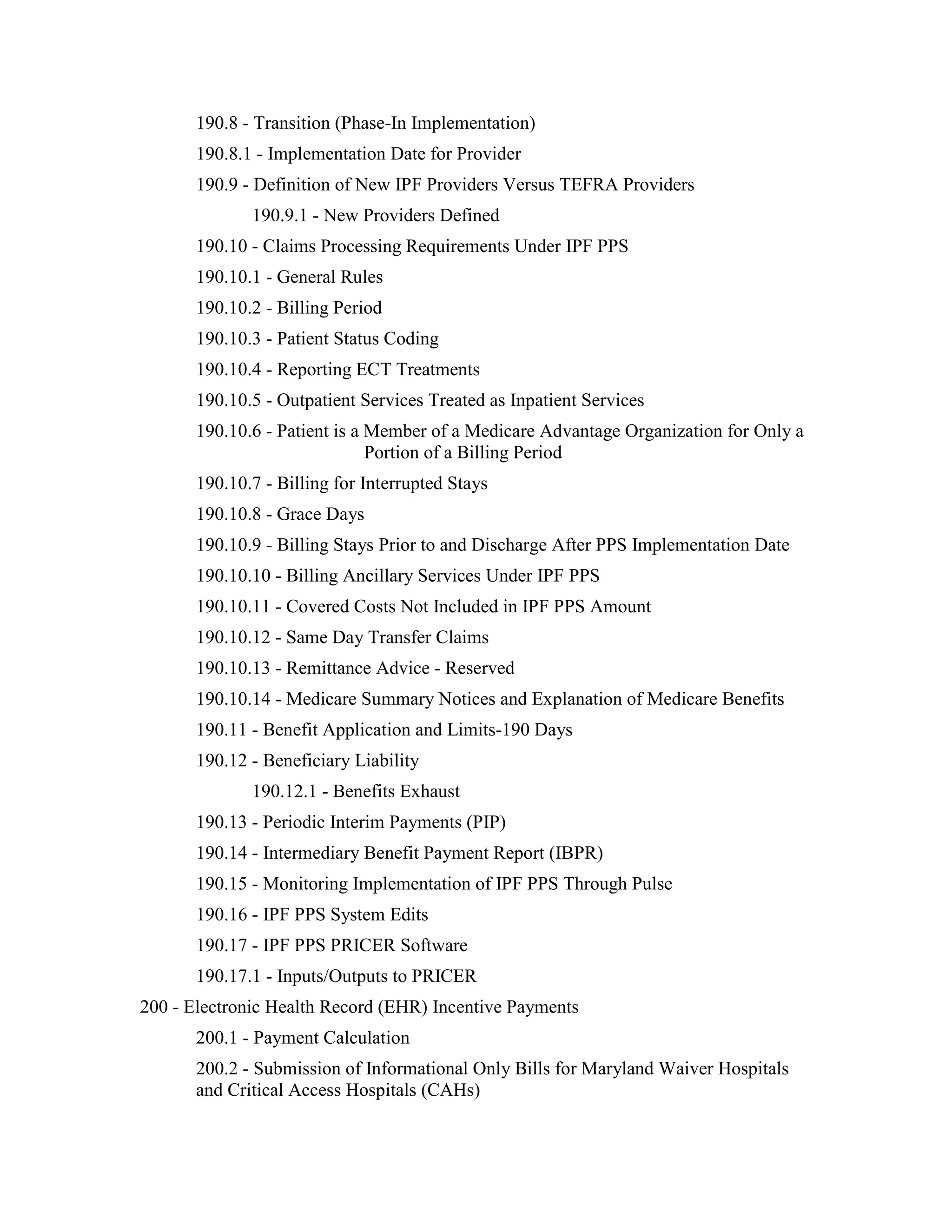 190.8 - Transition (Phase-In Implementation)
190.8.1 - Implementation Date for Provider
190.9 - Definition of New IPF Providers Versus TEFRA Providers
190.9.1 - New Providers Defined
190.10 - Claims Processing Requirements Under IPF PPS
190.10.1 - General Rules
190.10.2 - Billing Period
190.10.3 - Patient Status Coding
190.10.4 - Reporting ECT Treatments
190.10.5 - Outpatient Services Treated as Inpatient Services
190.10.6 - Patient is a Member of a Medicare Advantage Organization for Only a
Portion of a Billing Period
190.10.7 - Billing for Interrupted Stays
190.10.8 - Grace Days
190.10.9 - Billing Stays Prior to and Discharge After PPS Implementation Date
190.10.10 - Billing Ancillary Services Under IPF PPS
190.10.11 - Covered Costs Not Included in IPF PPS Amount
190.10.12 - Same Day Transfer Claims
190.10.13 - Remittance Advice - Reserved
190.10.14 - Medicare Summary Notices and Explanation of Medicare Benefits
190.11 - Benefit Application and Limits-190 Days
190.12 - Beneficiary Liability
190.12.1 - Benefits Exhaust
190.13 - Periodic Interim Payments (PIP)
190.14 - Intermediary Benefit Payment Report (IBPR)
190.15 - Monitoring Implementation of IPF PPS Through Pulse
190.16 - IPF PPS System Edits
190.17 - IPF PPS PRICER Software
190.17.1 - Inputs/Outputs to PRICER
200 - Electronic Health Record (EHR) Incentive Payments
200.1 - Payment Calculation
200.2 - Submission of Informational Only Bills for Maryland Waiver Hospitals
and Critical Access Hospitals (CAHs)

 