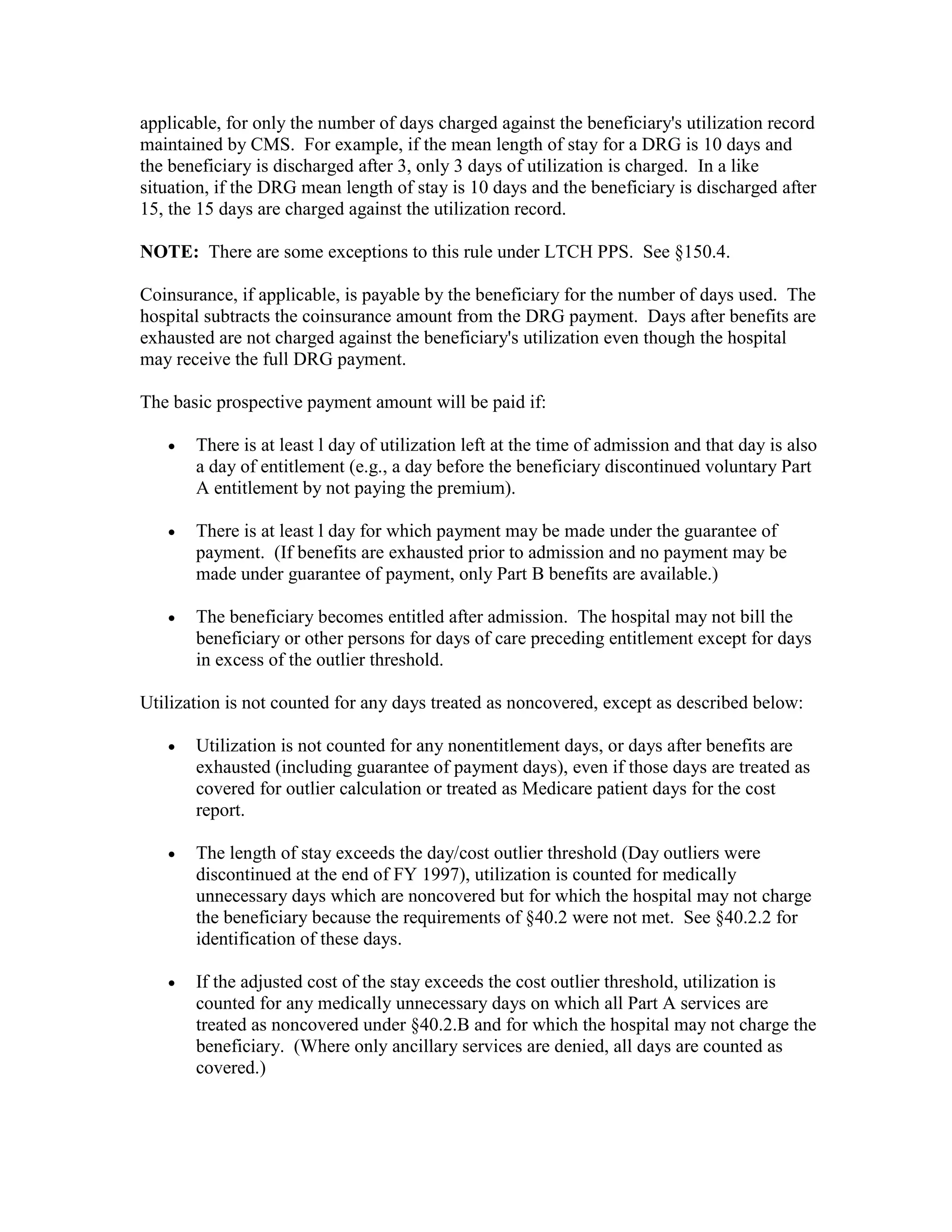 applicable, for only the number of days charged against the beneficiary's utilization record
maintained by CMS. For example, if the mean length of stay for a DRG is 10 days and
the beneficiary is discharged after 3, only 3 days of utilization is charged. In a like
situation, if the DRG mean length of stay is 10 days and the beneficiary is discharged after
15, the 15 days are charged against the utilization record.
NOTE: There are some exceptions to this rule under LTCH PPS. See §150.4.
Coinsurance, if applicable, is payable by the beneficiary for the number of days used. The
hospital subtracts the coinsurance amount from the DRG payment. Days after benefits are
exhausted are not charged against the beneficiary's utilization even though the hospital
may receive the full DRG payment.
The basic prospective payment amount will be paid if:
•

There is at least l day of utilization left at the time of admission and that day is also
a day of entitlement (e.g., a day before the beneficiary discontinued voluntary Part
A entitlement by not paying the premium).

•

There is at least l day for which payment may be made under the guarantee of
payment. (If benefits are exhausted prior to admission and no payment may be
made under guarantee of payment, only Part B benefits are available.)

•

The beneficiary becomes entitled after admission. The hospital may not bill the
beneficiary or other persons for days of care preceding entitlement except for days
in excess of the outlier threshold.

Utilization is not counted for any days treated as noncovered, except as described below:
•

Utilization is not counted for any nonentitlement days, or days after benefits are
exhausted (including guarantee of payment days), even if those days are treated as
covered for outlier calculation or treated as Medicare patient days for the cost
report.

•

The length of stay exceeds the day/cost outlier threshold (Day outliers were
discontinued at the end of FY 1997), utilization is counted for medically
unnecessary days which are noncovered but for which the hospital may not charge
the beneficiary because the requirements of §40.2 were not met. See §40.2.2 for
identification of these days.

•

If the adjusted cost of the stay exceeds the cost outlier threshold, utilization is
counted for any medically unnecessary days on which all Part A services are
treated as noncovered under §40.2.B and for which the hospital may not charge the
beneficiary. (Where only ancillary services are denied, all days are counted as
covered.)

 
