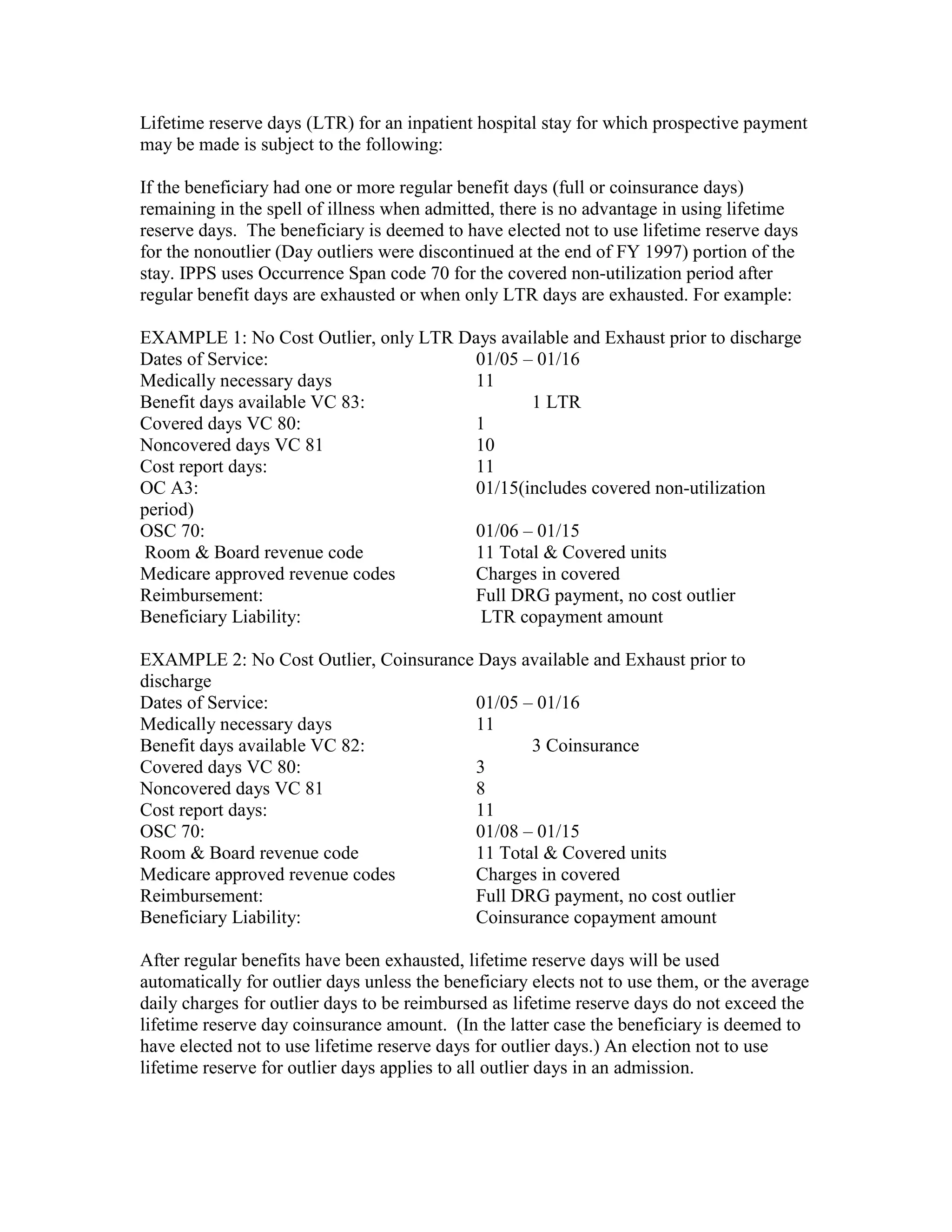 Lifetime reserve days (LTR) for an inpatient hospital stay for which prospective payment
may be made is subject to the following:
If the beneficiary had one or more regular benefit days (full or coinsurance days)
remaining in the spell of illness when admitted, there is no advantage in using lifetime
reserve days. The beneficiary is deemed to have elected not to use lifetime reserve days
for the nonoutlier (Day outliers were discontinued at the end of FY 1997) portion of the
stay. IPPS uses Occurrence Span code 70 for the covered non-utilization period after
regular benefit days are exhausted or when only LTR days are exhausted. For example:
EXAMPLE 1: No Cost Outlier, only LTR Days available and Exhaust prior to discharge
Dates of Service:
01/05 – 01/16
Medically necessary days
11
Benefit days available VC 83:
1 LTR
Covered days VC 80:
1
Noncovered days VC 81
10
Cost report days:
11
OC A3:
01/15(includes covered non-utilization
period)
OSC 70:
01/06 – 01/15
Room & Board revenue code
11 Total & Covered units
Medicare approved revenue codes
Charges in covered
Reimbursement:
Full DRG payment, no cost outlier
Beneficiary Liability:
LTR copayment amount
EXAMPLE 2: No Cost Outlier, Coinsurance Days available and Exhaust prior to
discharge
Dates of Service:
01/05 – 01/16
Medically necessary days
11
Benefit days available VC 82:
3 Coinsurance
Covered days VC 80:
3
Noncovered days VC 81
8
Cost report days:
11
OSC 70:
01/08 – 01/15
Room & Board revenue code
11 Total & Covered units
Medicare approved revenue codes
Charges in covered
Reimbursement:
Full DRG payment, no cost outlier
Beneficiary Liability:
Coinsurance copayment amount
After regular benefits have been exhausted, lifetime reserve days will be used
automatically for outlier days unless the beneficiary elects not to use them, or the average
daily charges for outlier days to be reimbursed as lifetime reserve days do not exceed the
lifetime reserve day coinsurance amount. (In the latter case the beneficiary is deemed to
have elected not to use lifetime reserve days for outlier days.) An election not to use
lifetime reserve for outlier days applies to all outlier days in an admission.

 